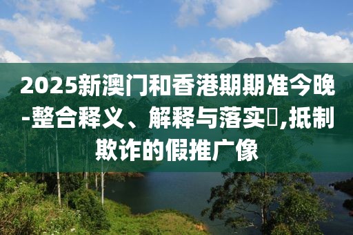 2025新澳門和香港期期準今晚-整合釋義、解釋與落實?,抵制欺詐的假推廣像