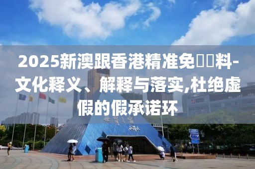 2025新澳跟香港精準(zhǔn)免費資料-文化釋義、解釋與落實,杜絕虛假的假承諾環(huán)