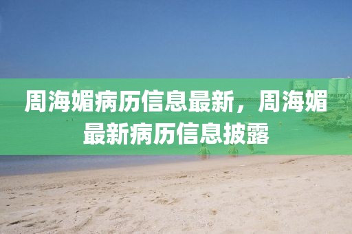周海媚病歷信息最新，周海媚最新病歷信息披露