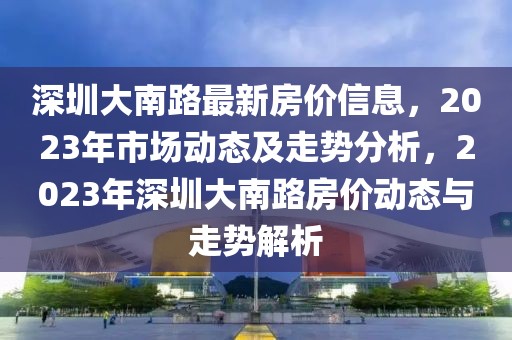 深圳大南路最新房?jī)r(jià)信息，2023年市場(chǎng)動(dòng)態(tài)及走勢(shì)分析，2023年深圳大南路房?jī)r(jià)動(dòng)態(tài)與走勢(shì)解析