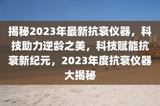 揭秘2023年最新抗衰儀器，科技助力逆齡之美，科技賦能抗衰新紀元，2023年度抗衰儀器大揭秘