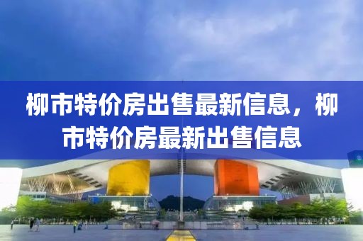 柳市特價(jià)房出售最新信息，柳市特價(jià)房最新出售信息