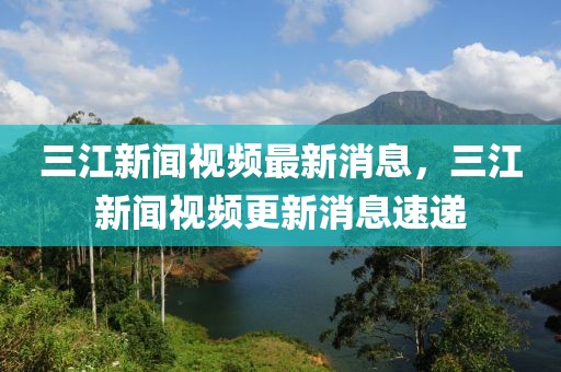 三江新聞視頻最新消息，三江新聞視頻更新消息速遞