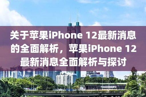 關于蘋果iPhone 12最新消息的全面解析，蘋果iPhone 12最新消息全面解析與探討
