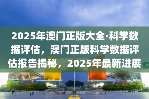 2025年澳門正版大全·科學數據評估，澳門正版科學數據評估報告揭秘，2025年最新進展