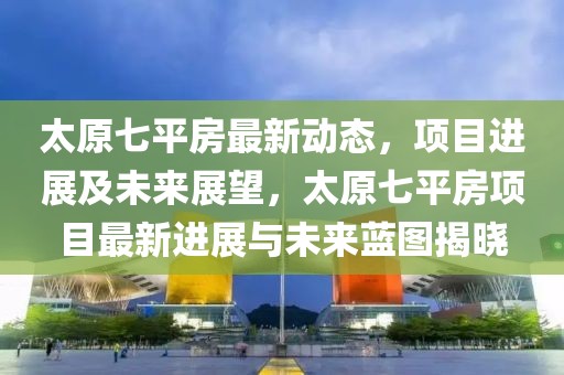 太原七平房最新動態，項目進展及未來展望，太原七平房項目最新進展與未來藍圖揭曉