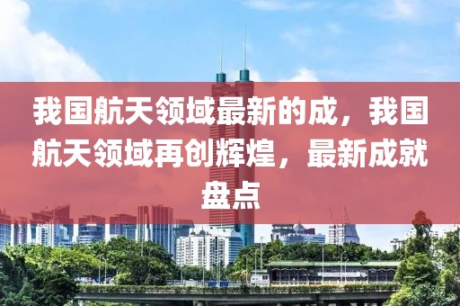 我國航天領域最新的成，我國航天領域再創輝煌，最新成就盤點