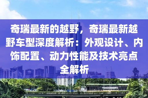 奇瑞最新的越野，奇瑞最新越野車型深度解析：外觀設計、內飾配置、動力性能及技術亮點全解析