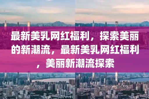 最新美乳網(wǎng)紅福利，探索美麗的新潮流，最新美乳網(wǎng)紅福利，美麗新潮流探索