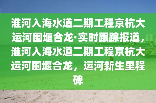 淮河入海水道二期工程京杭大運河圍堰合龍·實時跟蹤報道，淮河入海水道二期工程京杭大運河圍堰合龍，運河新生里程碑