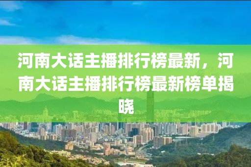 河南大話主播排行榜最新，河南大話主播排行榜最新榜單揭曉