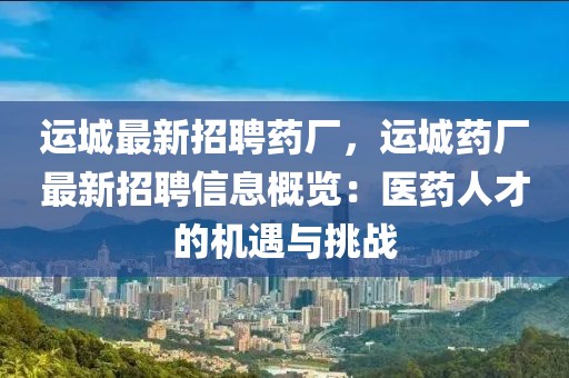 運(yùn)城最新招聘藥廠，運(yùn)城藥廠最新招聘信息概覽：醫(yī)藥人才的機(jī)遇與挑戰(zhàn)