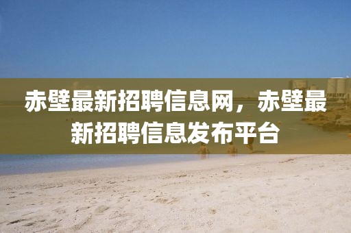 赤壁最新招聘信息網(wǎng)，赤壁最新招聘信息發(fā)布平臺(tái)