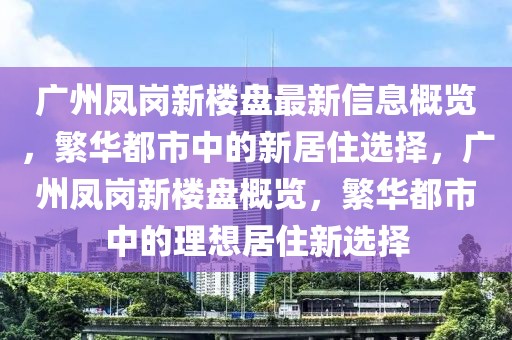 廣州鳳崗新樓盤最新信息概覽，繁華都市中的新居住選擇，廣州鳳崗新樓盤概覽，繁華都市中的理想居住新選擇