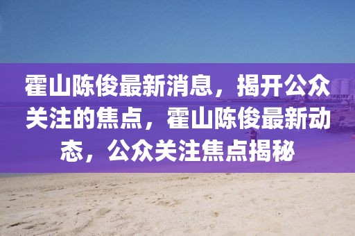 霍山陳俊最新消息，揭開公眾關(guān)注的焦點(diǎn)，霍山陳俊最新動(dòng)態(tài)，公眾關(guān)注焦點(diǎn)揭秘