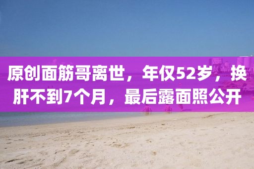 原創(chuàng)面筋哥離世，年僅52歲，換肝不到7個(gè)月，最后露面照公開(kāi)