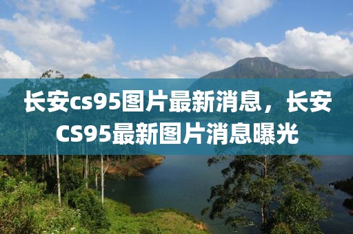 長安cs95圖片最新消息，長安CS95最新圖片消息曝光