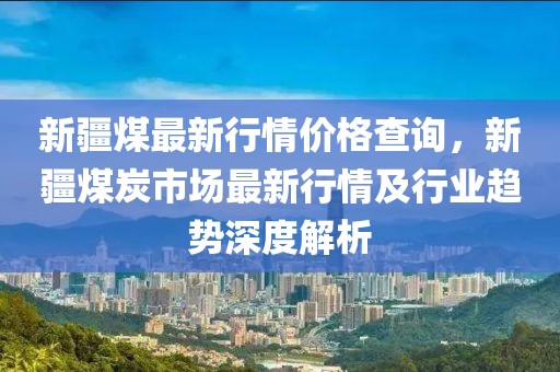 新疆煤最新行情價格查詢，新疆煤炭市場最新行情及行業趨勢深度解析