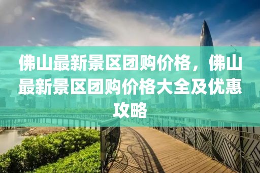 佛山最新景區(qū)團購價格，佛山最新景區(qū)團購價格大全及優(yōu)惠攻略