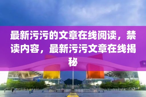 最新污污的文章在線閱讀，禁讀內容，最新污污文章在線揭秘