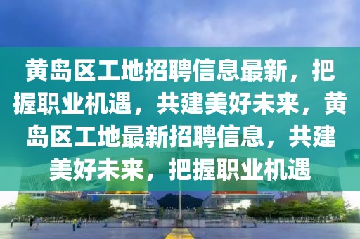黃島區工地招聘信息最新，把握職業機遇，共建美好未來，黃島區工地最新招聘信息，共建美好未來，把握職業機遇