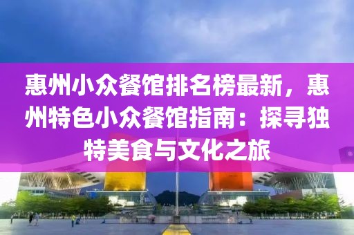 惠州小眾餐館排名榜最新，惠州特色小眾餐館指南：探尋獨特美食與文化之旅