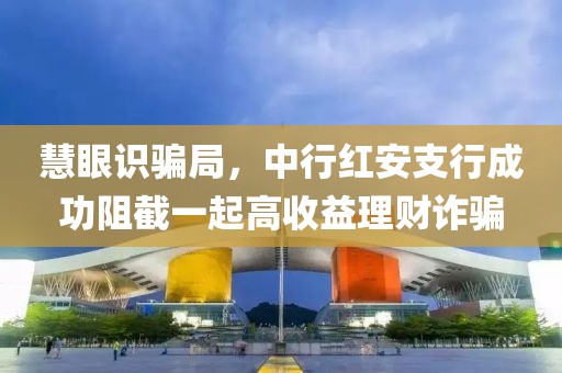 慧眼識騙局，中行紅安支行成功阻截一起高收益理財詐騙