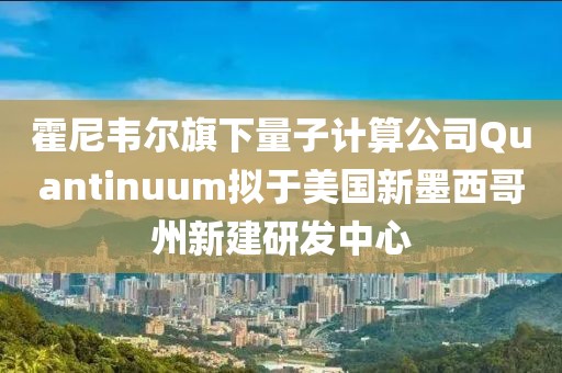 霍尼韋爾旗下量子計算公司Quantinuum擬于美國新墨西哥州新建研發中心