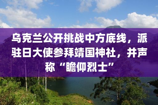 烏克蘭公開挑戰(zhàn)中方底線，派駐日大使參拜靖國(guó)神社，并聲稱“瞻仰烈士”