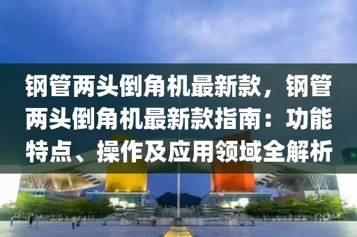鋼管兩頭倒角機最新款，鋼管兩頭倒角機最新款指南：功能特點、操作及應用領域全解析