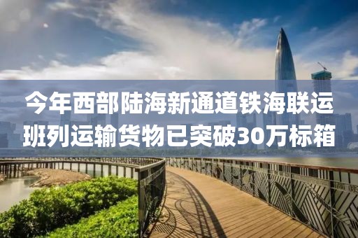 今年西部陸海新通道鐵海聯運班列運輸貨物已突破30萬標箱