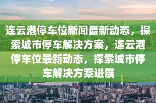 連云港停車位新聞最新動態，探索城市停車解決方案，連云港停車位最新動態，探索城市停車解決方案進展