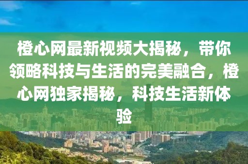 橙心網最新視頻大揭秘，帶你領略科技與生活的完美融合，橙心網獨家揭秘，科技生活新體驗