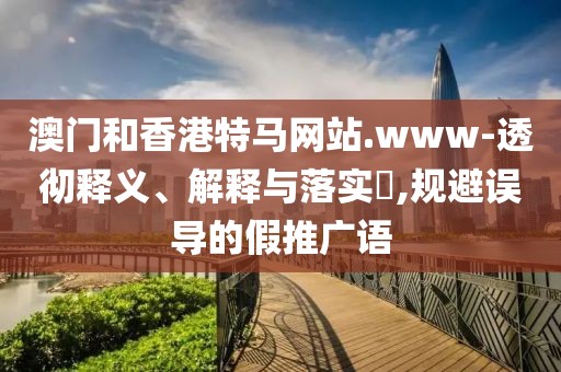 澳門和香港特馬網站.www-透徹釋義、解釋與落實?,規避誤導的假推廣語