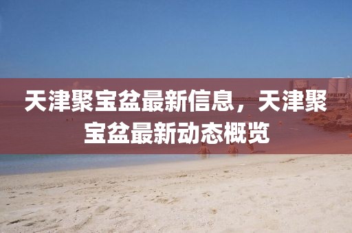 天津聚寶盆最新信息，天津聚寶盆最新動態概覽