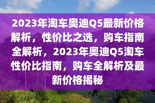 2023年淘車奧迪Q5最新價格解析，性價比之選，購車指南全解析，2023年奧迪Q5淘車性價比指南，購車全解析及最新價格揭秘