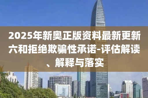 2025年新奧正版資料最新更新六和拒絕欺騙性承諾-評估解讀、解釋與落實