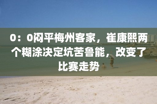 0：0悶平梅州客家，崔康熙兩個(gè)糊涂決定坑苦魯能，改變了比賽走勢(shì)