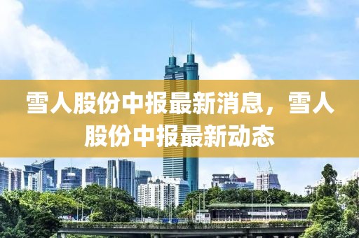 雪人股份中報最新消息，雪人股份中報最新動態