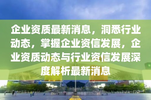 企業資質最新消息，洞悉行業動態，掌握企業資信發展，企業資質動態與行業資信發展深度解析最新消息