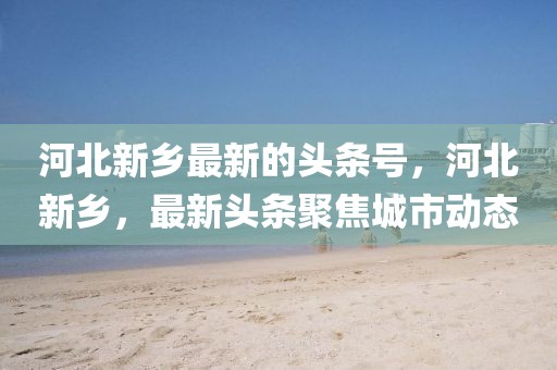 河北新鄉最新的頭條號，河北新鄉，最新頭條聚焦城市動態
