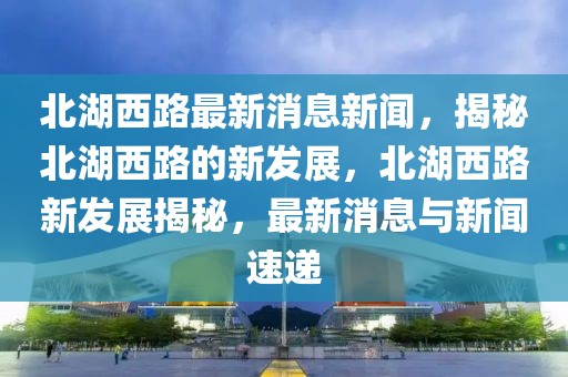 北湖西路最新消息新聞，揭秘北湖西路的新發展，北湖西路新發展揭秘，最新消息與新聞速遞