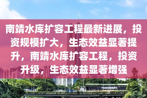 南靖水庫擴容工程最新進展，投資規模擴大，生態效益顯著提升，南靖水庫擴容工程，投資升級，生態效益顯著增強