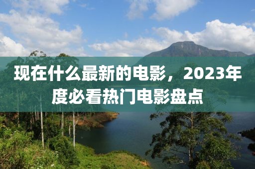 現在什么最新的電影，2023年度必看熱門電影盤點