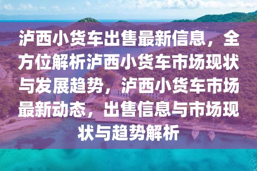 瀘西小貨車出售最新信息，全方位解析瀘西小貨車市場現(xiàn)狀與發(fā)展趨勢，瀘西小貨車市場最新動(dòng)態(tài)，出售信息與市場現(xiàn)狀與趨勢解析
