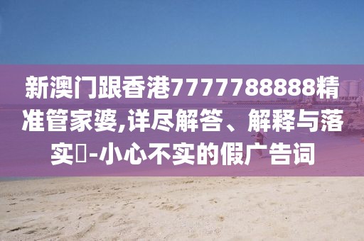 新澳門跟香港7777788888精準管家婆,詳盡解答、解釋與落實?-小心不實的假廣告詞