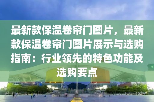 最新款保溫卷簾門圖片，最新款保溫卷簾門圖片展示與選購(gòu)指南：行業(yè)領(lǐng)先的特色功能及選購(gòu)要點(diǎn)