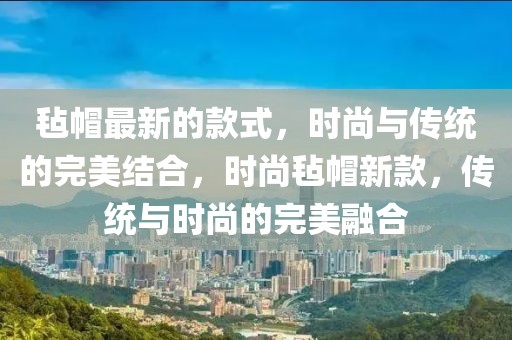 氈帽最新的款式，時尚與傳統的完美結合，時尚氈帽新款，傳統與時尚的完美融合