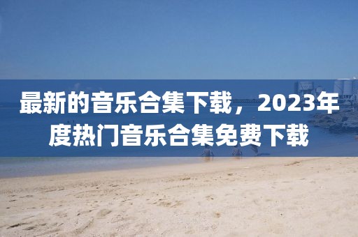 最新的音樂合集下載，2023年度熱門音樂合集免費下載