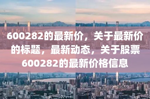 600282的最新價，關于最新價的標題，最新動態，關于股票600282的最新價格信息